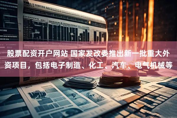 股票配资开户网站 国家发改委推出新一批重大外资项目，包括电子制造、化工、汽车、电气机械等