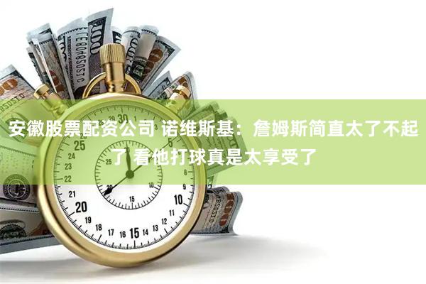 安徽股票配资公司 诺维斯基：詹姆斯简直太了不起了 看他打球真是太享受了