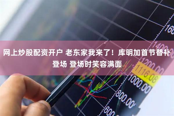 网上炒股配资开户 老东家我来了！库明加首节替补登场 登场时笑容满面