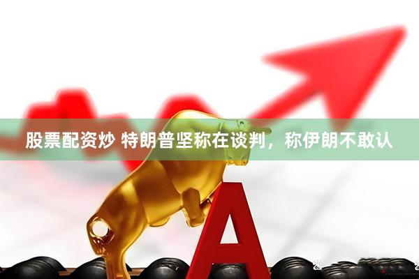 股票配资炒 特朗普坚称在谈判，称伊朗不敢认