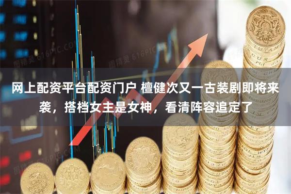 网上配资平台配资门户 檀健次又一古装剧即将来袭，搭档女主是女神，看清阵容追定了