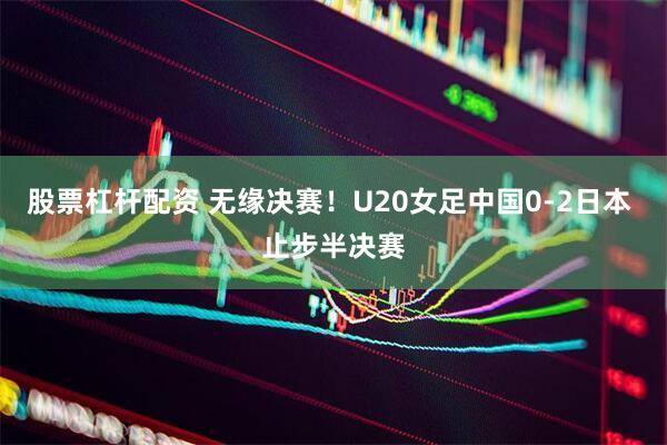 股票杠杆配资 无缘决赛！U20女足中国0-2日本 止步半决赛