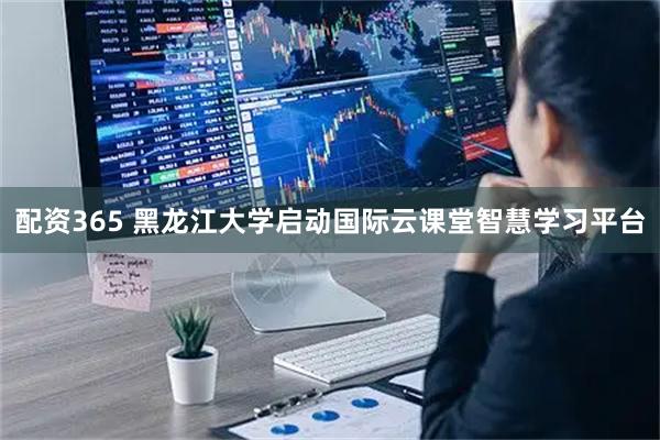 配资365 黑龙江大学启动国际云课堂智慧学习平台
