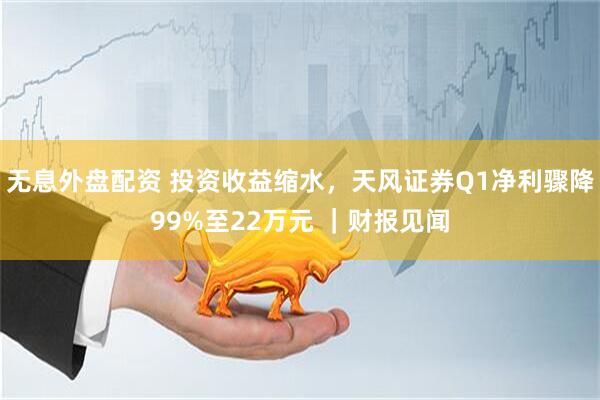 无息外盘配资 投资收益缩水，天风证券Q1净利骤降99%至22万元 ｜财报见闻