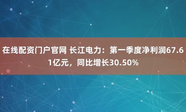 在线配资门户官网 长江电力：第一季度净利润67.61亿元，同比增长30.50%