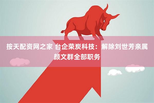 按天配资网之家 台企荣炭科技：解除刘世芳亲属颜文群全部职务