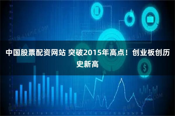 中国股票配资网站 突破2015年高点！创业板创历史新高