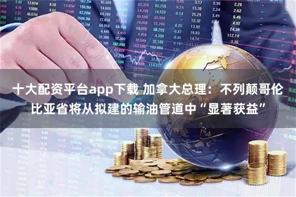 十大配资平台app下载 加拿大总理：不列颠哥伦比亚省将从拟建的输油管道中“显著获益”