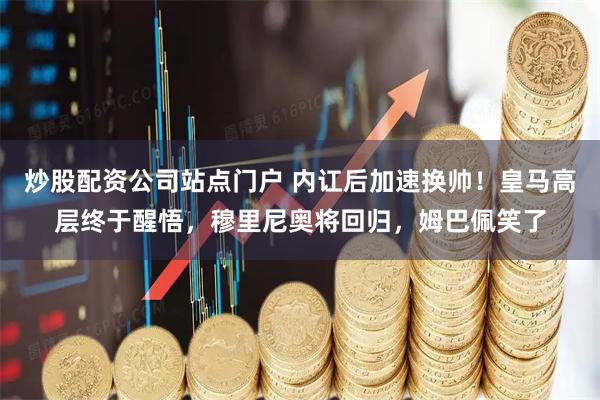 炒股配资公司站点门户 内讧后加速换帅！皇马高层终于醒悟，穆里尼奥将回归，姆巴佩笑了