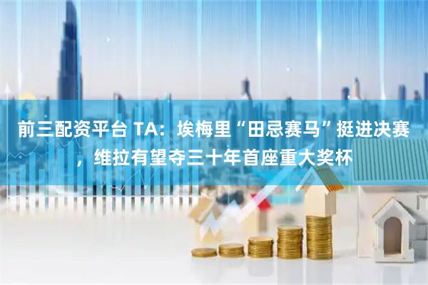前三配资平台 TA：埃梅里“田忌赛马”挺进决赛，维拉有望夺三十年首座重大奖杯