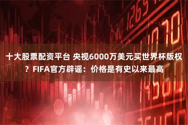 十大股票配资平台 央视6000万美元买世界杯版权？FIFA官方辟谣：价格是有史以来最高