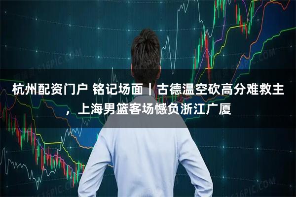 杭州配资门户 铭记场面｜古德温空砍高分难救主，上海男篮客场憾负浙江广厦