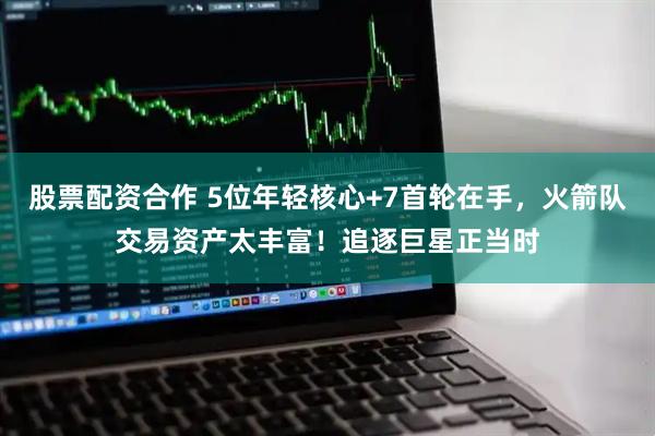 股票配资合作 5位年轻核心+7首轮在手，火箭队交易资产太丰富！追逐巨星正当时
