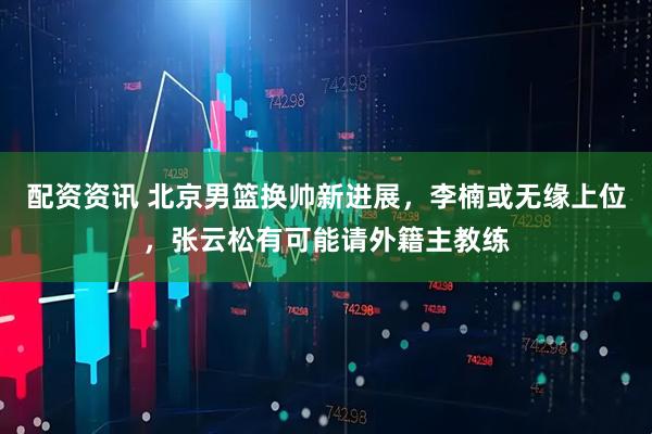 配资资讯 北京男篮换帅新进展，李楠或无缘上位，张云松有可能请外籍主教练