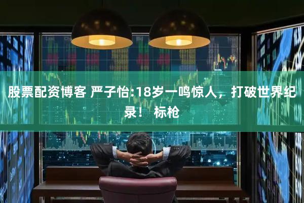 股票配资博客 严子怡:18岁一鸣惊人，打破世界纪录！ 标枪