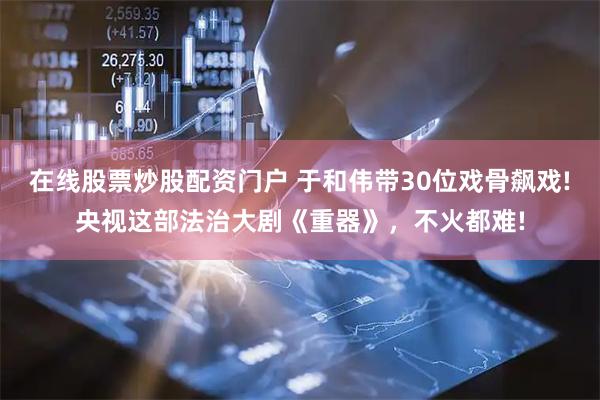 在线股票炒股配资门户 于和伟带30位戏骨飙戏!央视这部法治大剧《重器》，不火都难!