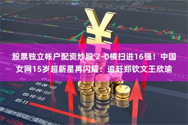股票独立帐户配资炒股 2-0横扫进16强！中国女网15岁超新星再闪耀：追赶郑钦文王欣瑜