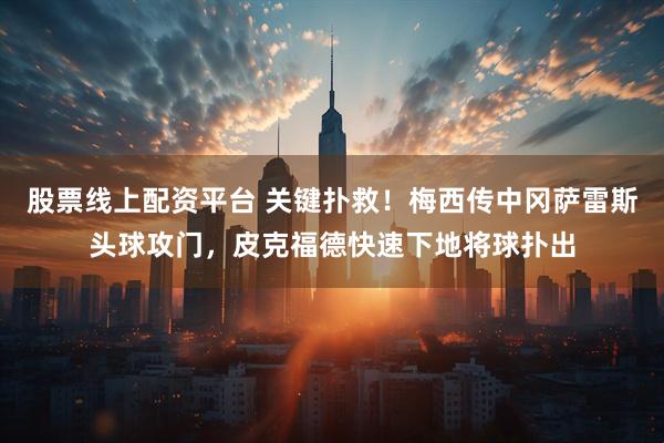 股票线上配资平台 关键扑救！梅西传中冈萨雷斯头球攻门，皮克福德快速下地将球扑出