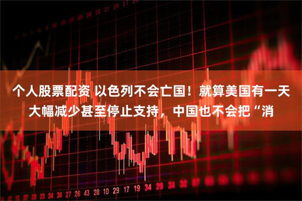 个人股票配资 以色列不会亡国！就算美国有一天大幅减少甚至停止支持，中国也不会把“消