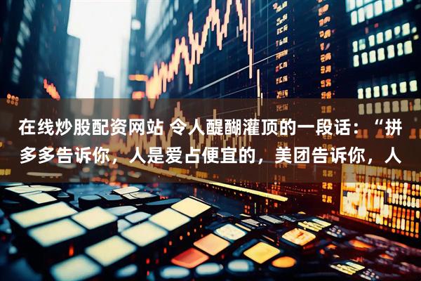 在线炒股配资网站 令人醍醐灌顶的一段话：“拼多多告诉你，人是爱占便宜的，美团告诉你，人