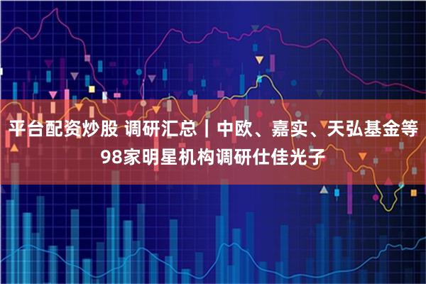 平台配资炒股 调研汇总｜中欧、嘉实、天弘基金等98家明星机构调研仕佳光子