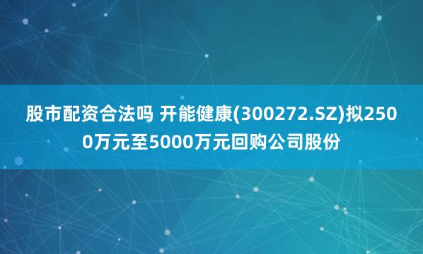 股市配资合法吗 开能健康(300272.SZ)拟2500万元至5000万元回购公司股份